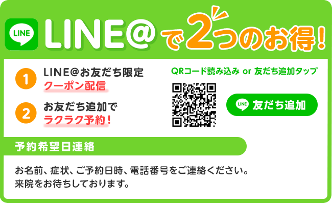 1LINE@お友だち限定 2お友だち追加でラクラク予約! LINE@で2つのお得!お名前、症状、ご予約日時、電話番号をご連絡ください。来院をお待ちしております。